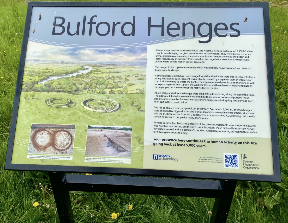 Information board
Photo credit: Amanda Chadburn




Bulford Reconstructed Henges Text from Information Board by 
These circular banks mark the site of two Late Neolithic henges, built around 2,500 BC when people were bringing the giant sarsen stones to Stonehenge. They were discovered when archaeologists were preparing the site for your homes.




Henges are unique to Britain and occur